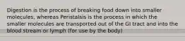 Digestion is the process of breaking food down into smaller molecules, whereas Peristalsis is the process in which the smaller molecules are transported out of the GI tract and into the blood stream or lymph (for use by the body)