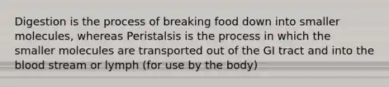 Digestion is the process of breaking food down into smaller molecules, whereas Peristalsis is the process in which the smaller molecules are transported out of the GI tract and into the blood stream or lymph (for use by the body)