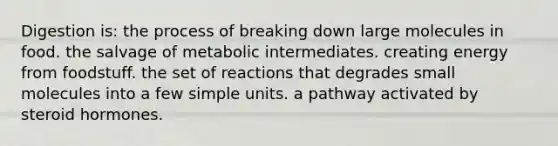 Digestion is: the process of breaking down large molecules in food. the salvage of metabolic intermediates. creating energy from foodstuff. the set of reactions that degrades small molecules into a few simple units. a pathway activated by steroid hormones.