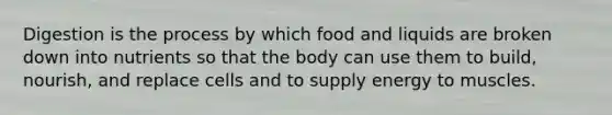 Digestion is the process by which food and liquids are broken down into nutrients so that the body can use them to build, nourish, and replace cells and to supply energy to muscles.