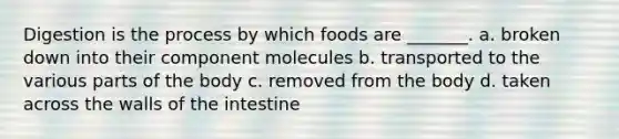 Digestion is the process by which foods are _______. a. broken down into their component molecules b. transported to the various parts of the body c. removed from the body d. taken across the walls of the intestine