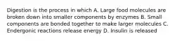 Digestion is the process in which A. Large food molecules are broken down into smaller components by enzymes B. Small components are bonded together to make larger molecules C. Endergonic reactions release energy D. Insulin is released