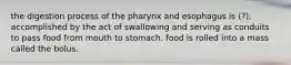 the digestion process of the pharynx and esophagus is (?), accomplished by the act of swallowing and serving as conduits to pass food from mouth to stomach. food is rolled into a mass called the bolus.