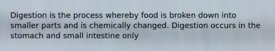 Digestion is the process whereby food is broken down into smaller parts and is chemically changed. Digestion occurs in the stomach and small intestine only