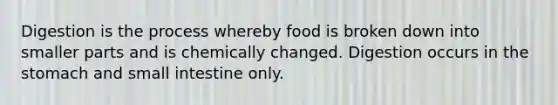 Digestion is the process whereby food is broken down into smaller parts and is chemically changed. Digestion occurs in the stomach and small intestine only.