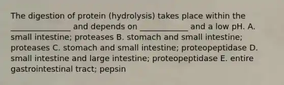 The digestion of protein (hydrolysis) takes place within the _______________ and depends on ____________ and a low pH. A. small intestine; proteases B. stomach and small intestine; proteases C. stomach and small intestine; proteopeptidase D. small intestine and large intestine; proteopeptidase E. entire gastrointestinal tract; pepsin