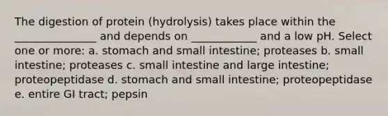 The digestion of protein (hydrolysis) takes place within the _______________ and depends on ____________ and a low pH. Select one or more: a. stomach and small intestine; proteases b. small intestine; proteases c. small intestine and large intestine; proteopeptidase d. stomach and small intestine; proteopeptidase e. entire GI tract; pepsin