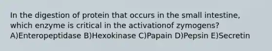 In the digestion of protein that occurs in the small intestine, which enzyme is critical in the activationof zymogens? A)Enteropeptidase B)Hexokinase C)Papain D)Pepsin E)Secretin