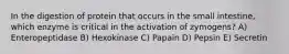 In the digestion of protein that occurs in the small intestine, which enzyme is critical in the activation of zymogens? A) Enteropeptidase B) Hexokinase C) Papain D) Pepsin E) Secretin