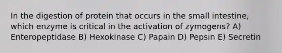 In the digestion of protein that occurs in the small intestine, which enzyme is critical in the activation of zymogens? A) Enteropeptidase B) Hexokinase C) Papain D) Pepsin E) Secretin