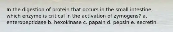 In the digestion of protein that occurs in <a href='https://www.questionai.com/knowledge/kt623fh5xn-the-small-intestine' class='anchor-knowledge'>the small intestine</a>, which enzyme is critical in the activation of zymogens? a. enteropeptidase b. hexokinase c. papain d. pepsin e. secretin