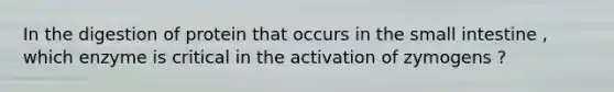 In the digestion of protein that occurs in the small intestine , which enzyme is critical in the activation of zymogens ?