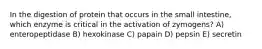 In the digestion of protein that occurs in the small intestine, which enzyme is critical in the activation of zymogens? A) enteropeptidase B) hexokinase C) papain D) pepsin E) secretin