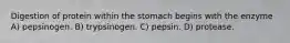 Digestion of protein within the stomach begins with the enzyme A) pepsinogen. B) trypsinogen. C) pepsin. D) protease.