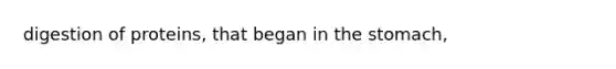 digestion of proteins, that began in the stomach,