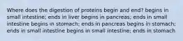 Where does the digestion of proteins begin and end? begins in small intestine; ends in liver begins in pancreas; ends in small intestine begins in stomach; ends in pancreas begins in stomach; ends in small intestine begins in small intestine; ends in stomach