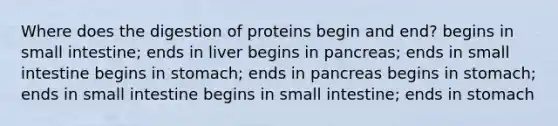 Where does the digestion of proteins begin and end? begins in small intestine; ends in liver begins in pancreas; ends in small intestine begins in stomach; ends in pancreas begins in stomach; ends in small intestine begins in small intestine; ends in stomach