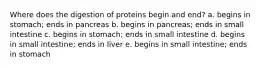 Where does the digestion of proteins begin and end? a. begins in stomach; ends in pancreas b. begins in pancreas; ends in small intestine c. begins in stomach; ends in small intestine d. begins in small intestine; ends in liver e. begins in small intestine; ends in stomach