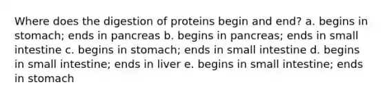 Where does the digestion of proteins begin and end? a. begins in stomach; ends in pancreas b. begins in pancreas; ends in small intestine c. begins in stomach; ends in small intestine d. begins in small intestine; ends in liver e. begins in small intestine; ends in stomach