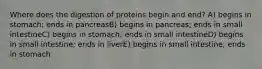 Where does the digestion of proteins begin and end? A) begins in stomach; ends in pancreasB) begins in pancreas; ends in small intestineC) begins in stomach; ends in small intestineD) begins in small intestine; ends in liverE) begins in small intestine; ends in stomach