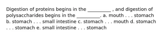 Digestion of proteins begins in the __________ , and digestion of polysaccharides begins in the __________. a. mouth . . . stomach b. stomach . . . small intestine c. stomach . . . mouth d. stomach . . . stomach e. small intestine . . . stomach