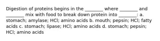 Digestion of proteins begins in the ________ where ________ and ________ mix with food to break down protein into ________: a. stomach; amylase; HCl; amino acids b. mouth; pepsin; HCl; fatty acids c. stomach; lipase; HCl; amino acids d. stomach; pepsin; HCl; amino acids