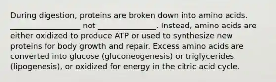 During digestion, proteins are broken down into amino acids. __________________ not _______________. Instead, amino acids are either oxidized to produce ATP or used to synthesize new proteins for body growth and repair. Excess amino acids are converted into glucose (gluconeogenesis) or triglycerides (lipogenesis), or oxidized for energy in the citric acid cycle.