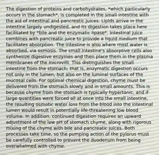 The digestion of proteins and carbohydrates, *which particularly occurs in the stomach*, is completed in the small intestine with the aid of intestinal and pancreatic juices. Lipids arrive in the intestine largely undigested, and its digestion takes place here facilitated by *bile and the enzymatic lipase*. Intestinal juice combines with pancreatic juice to provide a liquid medium that facilitates absorption. The intestine is also where most water is absorbed, via osmosis. The small intestine's absorptive cells also synthesize digestive enzymes and then place them in the plasma membranes of the microvilli. This distinguishes the small intestine from the stomach; that is, enzymatic digestion occurs not only in the lumen, but also on the luminal surfaces of the mucosal cells. For optimal chemical digestion, chyme must be delivered from the stomach slowly and in small amounts. This is because chyme from the stomach is typically hypertonic, and if large quantities were forced all at once into the small intestine, the resulting osmotic water loss from the blood into the intestinal lumen would result in potentially life-threatening low blood volume. In addition, continued digestion requires an upward adjustment of the low pH of stomach chyme, along with rigorous mixing of the chyme with bile and pancreatic juices. Both processes take time, so the pumping action of the pylorus must be carefully controlled to prevent the duodenum from being overwhelmed with chyme.