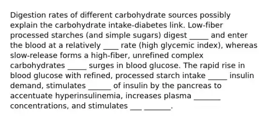 Digestion rates of different carbohydrate sources possibly explain the carbohydrate intake-diabetes link. Low-fiber processed starches (and simple sugars) digest _____ and enter the blood at a relatively ____ rate (high glycemic index), whereas slow-release forms a high-fiber, unrefined complex carbohydrates _____ surges in blood glucose. The rapid rise in blood glucose with refined, processed starch intake _____ insulin demand, stimulates ______ of insulin by the pancreas to accentuate hyperinsulinemia, increases plasma _______ concentrations, and stimulates ___ _______.