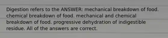 Digestion refers to the ANSWER: mechanical breakdown of food. chemical breakdown of food. mechanical and chemical breakdown of food. progressive dehydration of indigestible residue. All of the answers are correct.