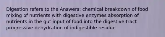 Digestion refers to the Answers: chemical breakdown of food mixing of nutrients with digestive enzymes absorption of nutrients in the gut input of food into the digestive tract progressive dehydration of indigestible residue