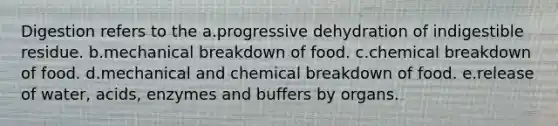 Digestion refers to the a.progressive dehydration of indigestible residue. b.mechanical breakdown of food. c.chemical breakdown of food. d.mechanical and chemical breakdown of food. e.release of water, acids, enzymes and buffers by organs.