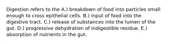 Digestion refers to the A.) breakdown of food into particles small enough to cross epithelial cells. B.) input of food into the digestive tract. C.) release of substances into the lumen of the gut. D.) progressive dehydration of indigestible residue. E.) absorption of nutrients in the gut.