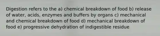 Digestion refers to the a) chemical breakdown of food b) release of water, acids, enzymes and buffers by organs c) mechanical and chemical breakdown of food d) mechanical breakdown of food e) progressive dehydration of indigestible residue