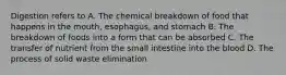 Digestion refers to A. The chemical breakdown of food that happens in the mouth, esophagus, and stomach B. The breakdown of foods into a form that can be absorbed C. The transfer of nutrient from the small intestine into the blood D. The process of solid waste elimination