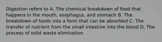 Digestion refers to A. The chemical breakdown of food that happens in the mouth, esophagus, and stomach B. The breakdown of foods into a form that can be absorbed C. The transfer of nutrient from the small intestine into the blood D. The process of solid waste elimination