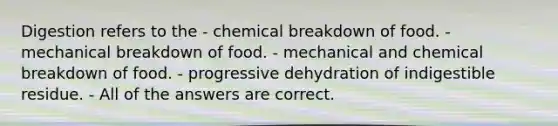 Digestion refers to the - chemical breakdown of food. - mechanical breakdown of food. - mechanical and chemical breakdown of food. - progressive dehydration of indigestible residue. - All of the answers are correct.