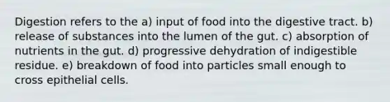 Digestion refers to the a) input of food into the digestive tract. b) release of substances into the lumen of the gut. c) absorption of nutrients in the gut. d) progressive dehydration of indigestible residue. e) breakdown of food into particles small enough to cross epithelial cells.