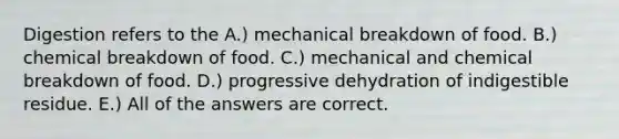 Digestion refers to the A.) mechanical breakdown of food. B.) chemical breakdown of food. C.) mechanical and chemical breakdown of food. D.) progressive dehydration of indigestible residue. E.) All of the answers are correct.