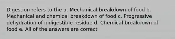 Digestion refers to the a. Mechanical breakdown of food b. Mechanical and chemical breakdown of food c. Progressive dehydration of indigestible residue d. Chemical breakdown of food e. All of the answers are correct