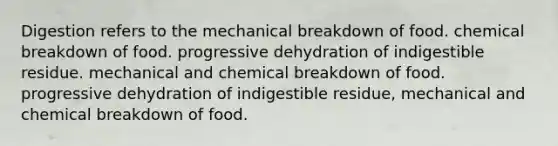 Digestion refers to the mechanical breakdown of food. chemical breakdown of food. progressive dehydration of indigestible residue. mechanical and chemical breakdown of food. progressive dehydration of indigestible residue, mechanical and chemical breakdown of food.