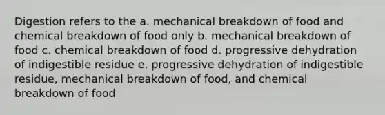 Digestion refers to the a. mechanical breakdown of food and chemical breakdown of food only b. mechanical breakdown of food c. chemical breakdown of food d. progressive dehydration of indigestible residue e. progressive dehydration of indigestible residue, mechanical breakdown of food, and chemical breakdown of food