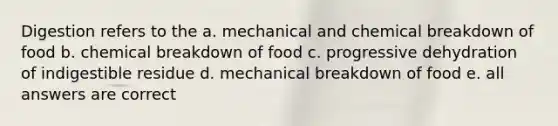 Digestion refers to the a. mechanical and chemical breakdown of food b. chemical breakdown of food c. progressive dehydration of indigestible residue d. mechanical breakdown of food e. all answers are correct