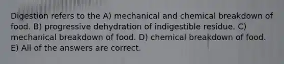 Digestion refers to the A) mechanical and chemical breakdown of food. B) progressive dehydration of indigestible residue. C) mechanical breakdown of food. D) chemical breakdown of food. E) All of the answers are correct.