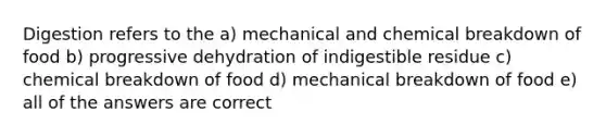 Digestion refers to the a) mechanical and chemical breakdown of food b) progressive dehydration of indigestible residue c) chemical breakdown of food d) mechanical breakdown of food e) all of the answers are correct