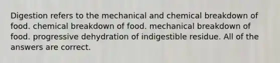 Digestion refers to the mechanical and chemical breakdown of food. chemical breakdown of food. mechanical breakdown of food. progressive dehydration of indigestible residue. All of the answers are correct.