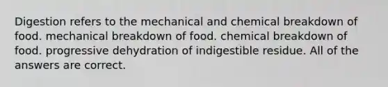 Digestion refers to the mechanical and chemical breakdown of food. mechanical breakdown of food. chemical breakdown of food. progressive dehydration of indigestible residue. All of the answers are correct.