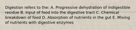 Digestion refers to the: A. Progressive dehydration of indigestible residue B. Input of food into the digestive tract C. Chemical breakdown of food D. Absorption of nutrients in the gut E. Mixing of nutrients with digestive enzymes