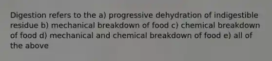 Digestion refers to the a) progressive dehydration of indigestible residue b) mechanical breakdown of food c) chemical breakdown of food d) mechanical and chemical breakdown of food e) all of the above