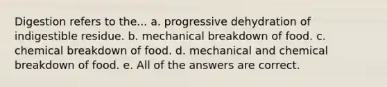 Digestion refers to the... a. progressive dehydration of indigestible residue. b. mechanical breakdown of food. c. chemical breakdown of food. d. mechanical and chemical breakdown of food. e. All of the answers are correct.